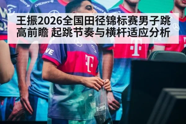 王振2026全国田径锦标赛男子跳高前瞻 起跳节奏与横杆适应分析